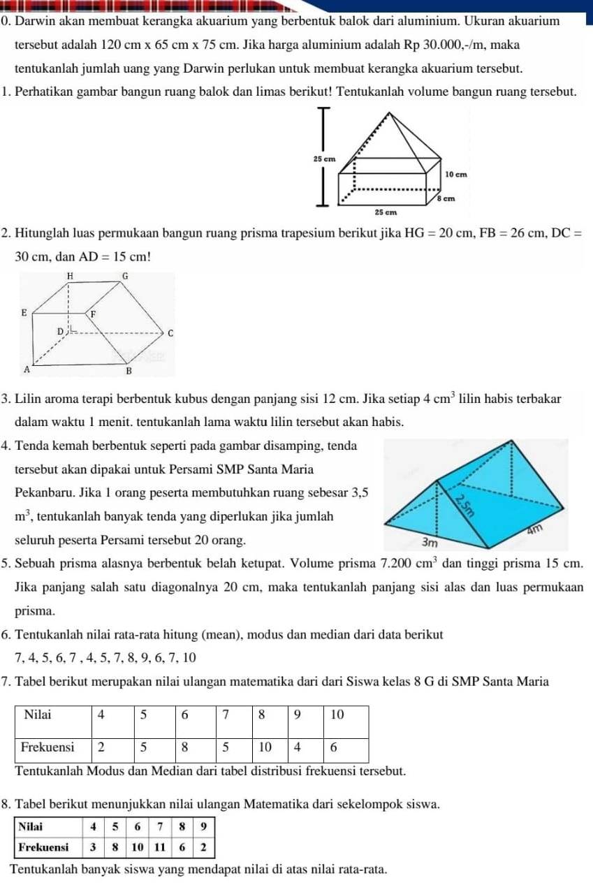Darwin akan membuat kerangka akuarium yang berbentuk balok dari aluminium. Ukuran akuarium
tersebut adalah 120cm* 65cm* 75cm. Jika harga aluminium adalah Rp 30.000,-/m, maka
tentukanlah jumlah uang yang Darwin perlukan untuk membuat kerangka akuarium tersebut.
1. Perhatikan gambar bangun ruang balok dan limas berikut! Tentukanlah volume bangun ruang tersebut.
2. Hitunglah luas permukaan bangun ruang prisma trapesium berikut jika HG=20cm,FB=26cm,DC=
30 cm, dan AD=15cm!
3. Lilin aroma terapi berbentuk kubus dengan panjang sisi 12 cm. Jika setiap 4cm^3 lilin habis terbakar
dalam waktu 1 menit. tentukanlah lama waktu lilin tersebut akan habis.
4. Tenda kemah berbentuk seperti pada gambar disamping, tenda
tersebut akan dipakai untuk Persami SMP Santa Maria
Pekanbaru. Jika 1 orang peserta membutuhkan ruang sebesar 3,5
m^3 , tentukanlah banyak tenda yang diperlukan jika jumlah
seluruh peserta Persami tersebut 20 orang. 
5. Sebuah prisma alasnya berbentuk belah ketupat. Volume prisma 7.200cm^3 dan tinggi prisma 15 cm.
Jika panjang salah satu diagonalnya 20 cm, maka tentukanlah panjang sisi alas dan luas permukaan
prisma.
6. Tentukanlah nilai rata-rata hitung (mean), modus dan median dari data berikut
7, 4, 5, 6, 7 , 4, 5, 7, 8, 9, 6, 7, 10
7. Tabel berikut merupakan nilai ulangan matematika dari dari Siswa kelas 8 G di SMP Santa Maria
Tentukanlah Modus dan Median dari tabel distribusi frekuensi tersebut.
8. Tabel berikut menunjukkan nilai ulangan Matematika dari sekelompok siswa.
Tentukanlah banyak siswa yang mendapat nilai di atas nilai rata-rata.