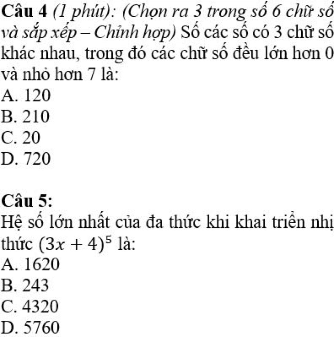 (1 phút): (Chọn ra 3 trong số 6 chữ số
và sắp xếp - Chỉnh hợp) Số các số có 3 chữ số
khác nhau, trong đó các chữ số đều lớn hơn 0
và nhỏ hơn 7 là:
A. 120
B. 210
C. 20
D. 720
Câu 5:
Hệ số lớn nhất của đa thức khi khai triền nhị
thức (3x+4)^5 là:
A. 1620
B. 243
C. 4320
D. 5760