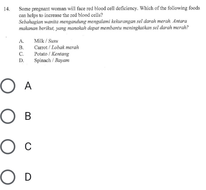 Some pregnant woman will face red blood cell deficiency. Which of the following foods
can helps to increase the red blood cells?
Sebahagian wanita mengandung mengalami kekurangan sel darah merah. Antara
makanan berikut, yang manakah dapat membantu meningkatkan sel darah merah?
A. Milk / Susu
B. Carrot / Lobak merah
C. Potato / Kentang
D. Spinach / Bayam
A
B
C
D