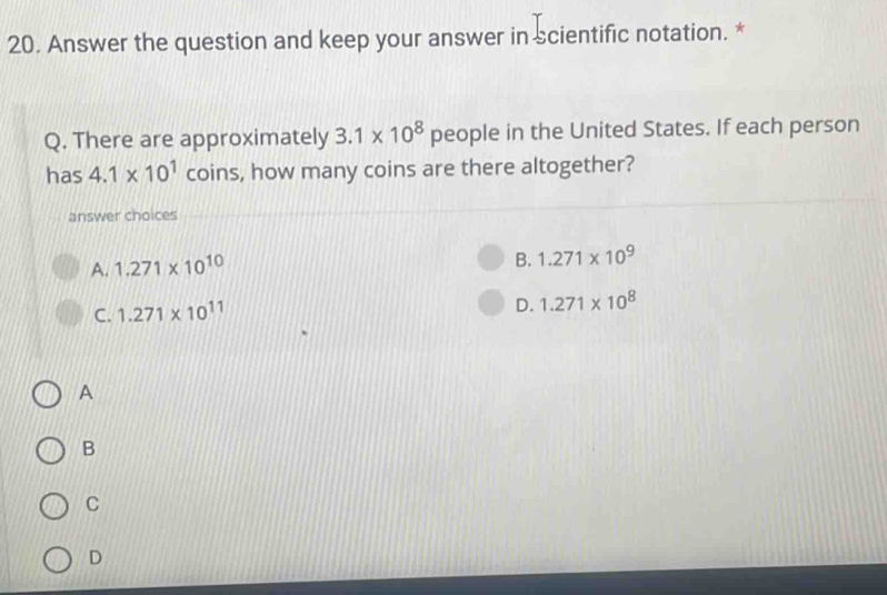 Answer the question and keep your answer in scientific notation. *
Q. There are approximately 3.1* 10^8 people in the United States. If each person
has 4.1* 10^1 coins, how many coins are there altogether?
answer choices
A. 1.271* 10^(10)
B. 1.271* 10^9
C. 1.271* 10^(11)
D. 1.271* 10^8
A
B
C
D