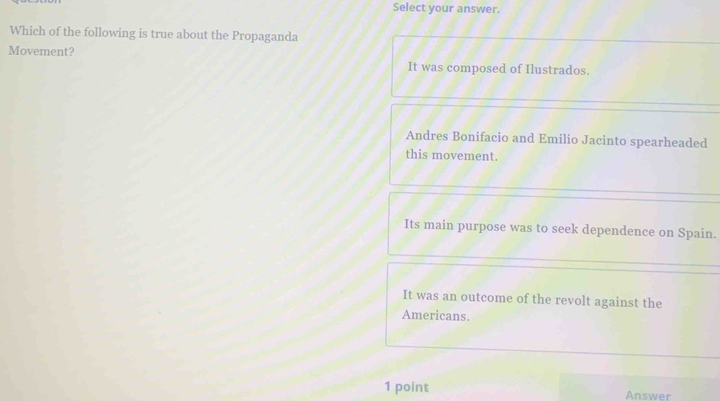 Select your answer.
Which of the following is true about the Propaganda
Movement?
It was composed of Ilustrados.
Andres Bonifacio and Emilio Jacinto spearheaded
this movement.
Its main purpose was to seek dependence on Spain.
It was an outcome of the revolt against the
Americans.
1 point Answer