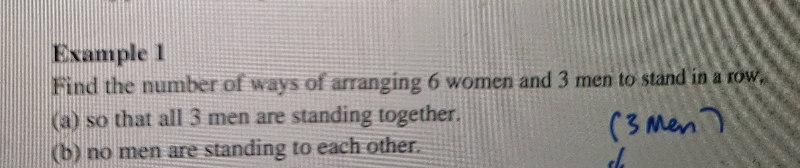 Example 1 
Find the number of ways of arranging 6 women and 3 men to stand in a row, 
(a) so that all 3 men are standing together. 
(b) no men are standing to each other.