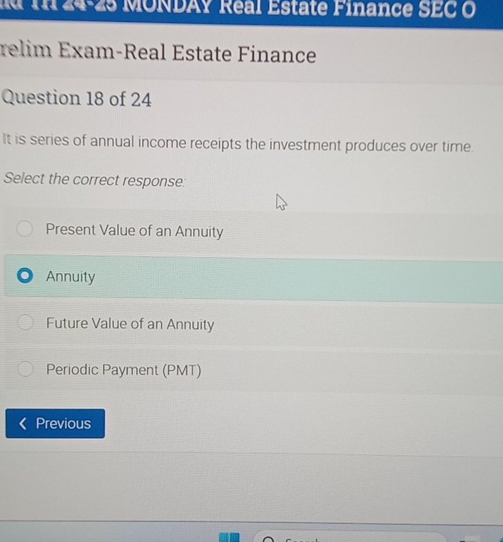 1 24-25 MONDAY Real Estate Finance SEC O
relim Exam-Real Éstate Finance
Question 18 of 24
It is series of annual income receipts the investment produces over time.
Select the correct response:
Present Value of an Annuity
Annuity
Future Value of an Annuity
Periodic Payment (PMT)
Previous