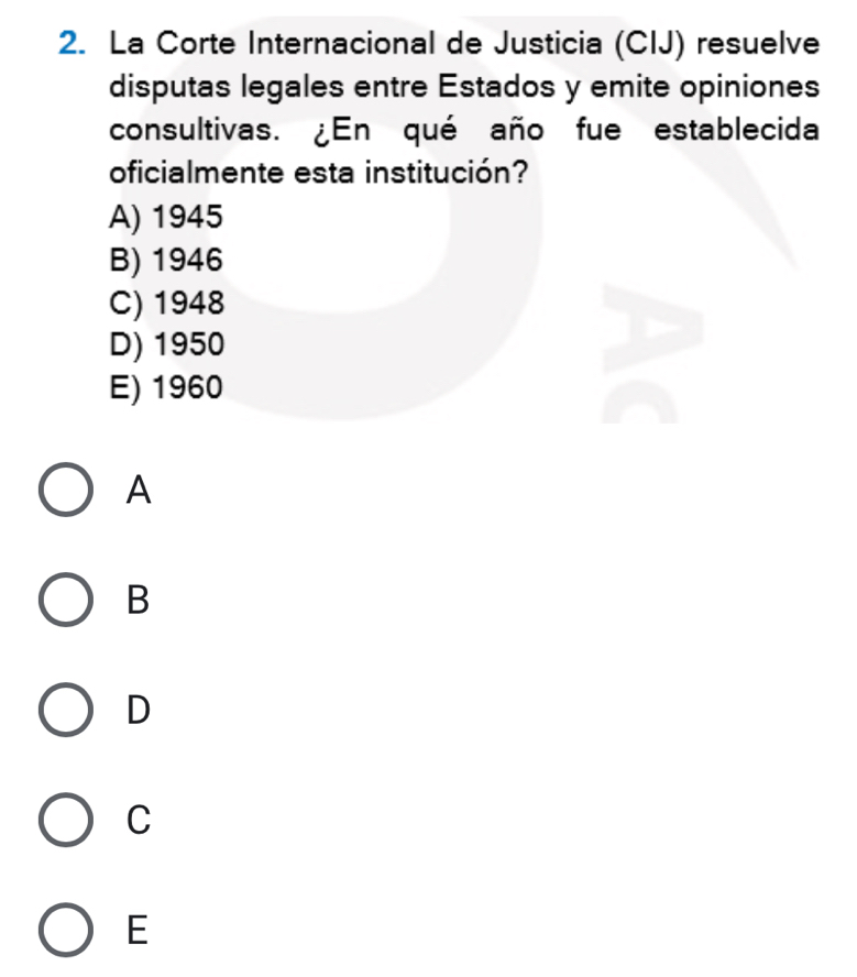 La Corte Internacional de Justicia (CIJ) resuelve
disputas legales entre Estados y emite opiniones
consultivas. ¿En qué año fue establecida
oficialmente esta institución?
A) 1945
B) 1946
C) 1948
D) 1950
E) 1960
A
B
D
C
E