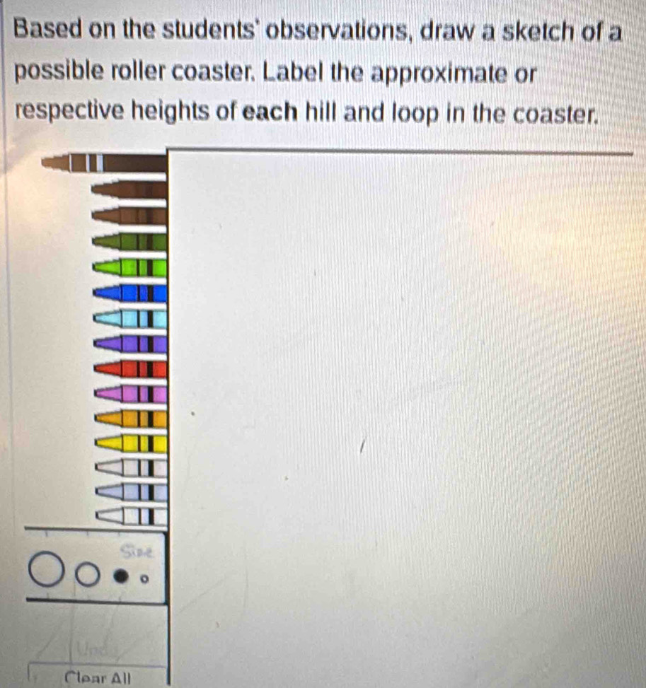 Based on the students' observations, draw a sketch of a 
possible roller coaster. Label the approximate or 
respective heights of each hill and loop in the coaster. 
Clear All