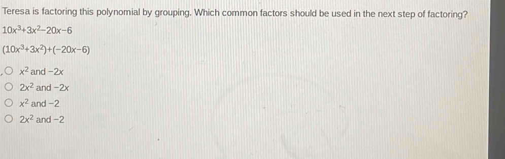 Teresa is factoring this polynomial by grouping. Which common factors should be used in the next step of factoring?
10x^3+3x^2-20x-6
(10x^3+3x^2)+(-20x-6)
x^2 and -2x
2x^2 and -2x
x^2 and -2
2x^2 and -2