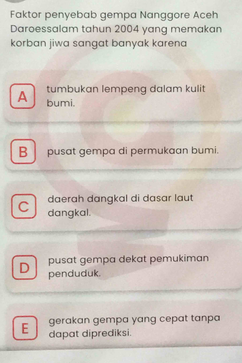 Faktor penyebab gempa Nanggore Aceh
Daroessalam tahun 2004 yang memakan
korban jiwa sangat banyak karena 
tumbukan lempeng dalam kulit
A bumi.
B pusat gempa di permukaan bumi.
daerah dangkal di dasar laut
C
dangkal.
pusat gempa dekat pemukiman
D penduduk.
E gerakan gempa yang cepat tanpa
dapat diprediksi.