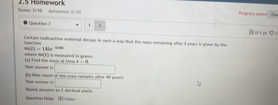 2.5 Homework 
Score: 3/10 Answered: 6/10 
Progress saved Dor 
Question 7 □0/1 ptつ 3 
Certain radioactive material decays in such a way that the mass remaining after t years is given by the 
function
m(t)=145e^(-0.04t)
where m(t) is measured in grams. 
(a) Find the mass at time t=0. 
Your answer is □ 
(b) How much of the mass remains after 40 years? 
Your answer is □ 
Round answers to 1 decimal place. 
Question Help: Video