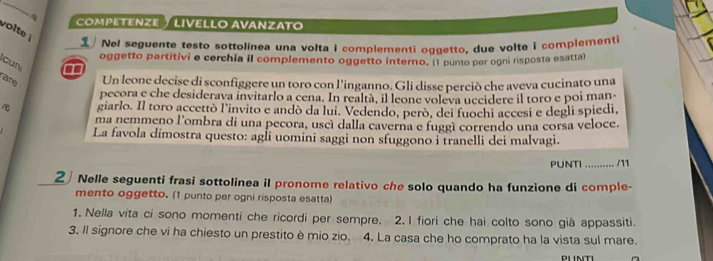 COMPETENZE ½ LIVELLO AVANZATO 
volte 
Nel seguente testo sottolinea una volta i complementi oggetto, due volte i complementi 
oggetto partitivi e cerchia il complemento oggetto interno. (1 punto per ogni risposta esatta) 
cun 
are 
Un leone decise di sconfiggere un toro con l’inganno. Gli disse perciò che aveva cucinato una 
pecora e che desiderava invitarlo a cena. In realtà, il leone voleva uccidere il toro e poi man 
16 giarlo. Il toro accettò l'invito e andò da lui. Vedendo, però, dei fuochi accesi e degli spiedí, 
ma nemmeno l'ombra di una pecora, uscí dalla caverna e fuggí correndo una corsa veloce. 
La favola dimostra questo: agli uomini saggi non sfuggono i tranelli dei malvagi. 
PUNTI .......... /11 
2 Nelle seguenti frasi sottolinea il pronome relativo che solo quando ha funzione di comple- 
mento oggetto. (1 punto per ogni risposta esatta) 
1. Nella vita ci sono momenti che ricordi per sempre. 2. I fiori che hai colto sono già appassiti. 
3. Il signore che vi ha chiesto un prestito è mio zio. 4. La casa che ho comprato ha la vista sul mare. 
PUNTI