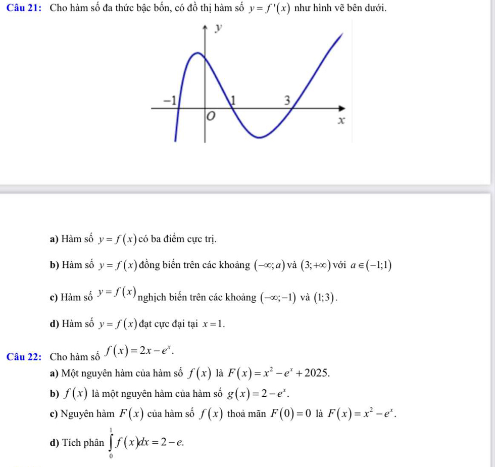 Cho hàm số đa thức bậc bốn, có đồ thị hàm số y=f'(x) như hình vẽ bên dưới.
a) Hàm số y=f(x)cdot 0 ba điểm cực trị.
b) Hàm số y=f(x) đồng biến trên các khoảng (-∈fty ;a) và (3;+∈fty ) với a∈ (-1;1)
c) Hàm số y=f(x) nghịch biến trên các khoảng (-∈fty ;-1) và (1;3).
d) Hàm số y=f(x) đạt cực đại tại x=1. 
Câu 22: Cho hàm số f(x)=2x-e^x. 
a) Một nguyên hàm của hàm số f(x) là F(x)=x^2-e^x+2025. 
b) f(x) là một nguyên hàm của hàm số g(x)=2-e^x. 
c) Nguyên hàm F(x) của hàm số f(x) thoa mãn F(0)=0 là F(x)=x^2-e^x. 
d) Tích phân ∈tlimits _0^1f(x)dx=2-e.
