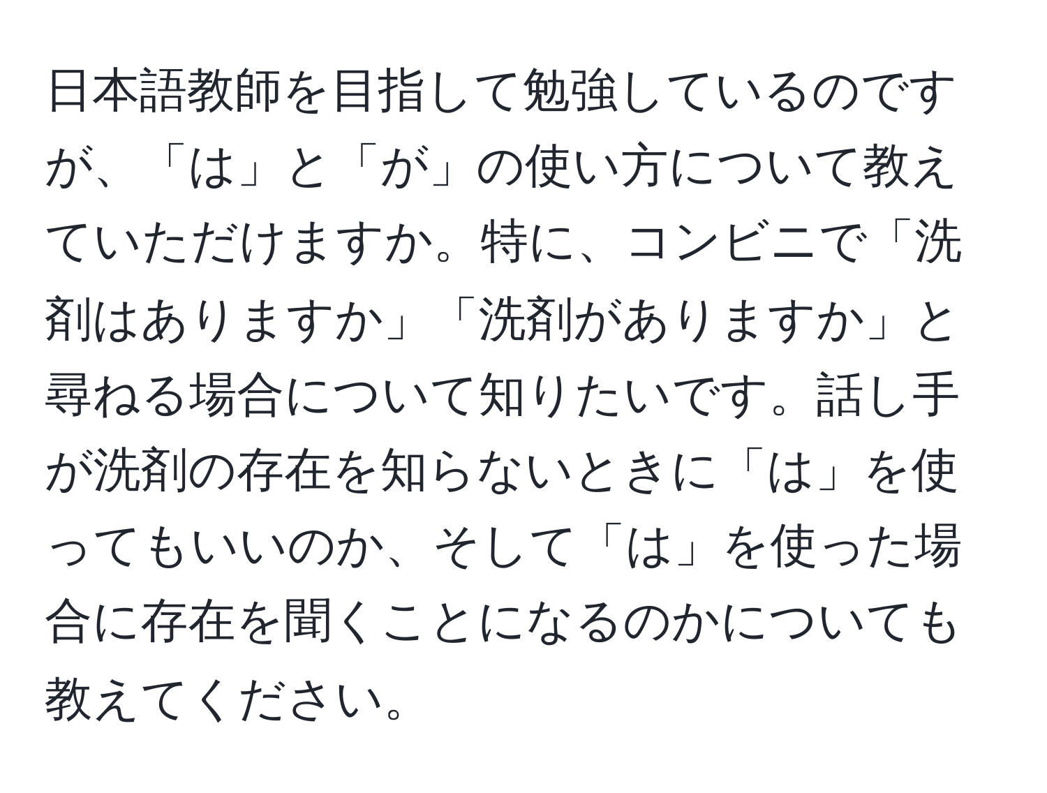 日本語教師を目指して勉強しているのですが、「は」と「が」の使い方について教えていただけますか。特に、コンビニで「洗剤はありますか」「洗剤がありますか」と尋ねる場合について知りたいです。話し手が洗剤の存在を知らないときに「は」を使ってもいいのか、そして「は」を使った場合に存在を聞くことになるのかについても教えてください。