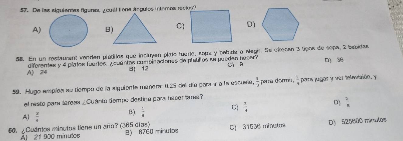 De las siguientes figuras, ¿cuál tiene ángulos internos rectos?
A)
B)
C)
D)
58. En un restaurant venden platillos que incluyen plato fuerte, sopa y bebida a elegir. Se ofrecen 3 tipos de sopa, 2 bebidas
diferentes y 4 platos fuertes, ¿cuántas combinaciones de platillos se pueden hacer? D) 36
B) 12 C) 9
A) 24
59. Hugo emplea su tiempo de la siguiente manera: 0.25 del día para ir a la escuela,  3/8  para dormir,  1/4  para jugar y ver televisión, y
el resto para tareas ¿Cuánto tiempo destina para hacer tarea?
D)  2/8 
A)  3/4 
B)  1/8 
C)  2/4 
60. ¿Cuántos minutos tiene un año? (365 días)
A) 21 900 minutos B) 8760 minutos C) 31536 minutos D) 525600 minutos