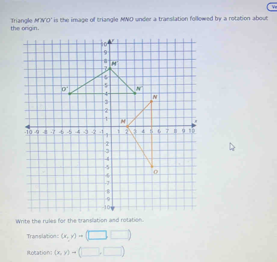 Ve
Triangle M’N’O’ is the image of triangle MNO under a translation followed by a rotation about
the origin.
Write the rules for the translation and rotation.
Translation: (x,y)
Rotation: (x,y)