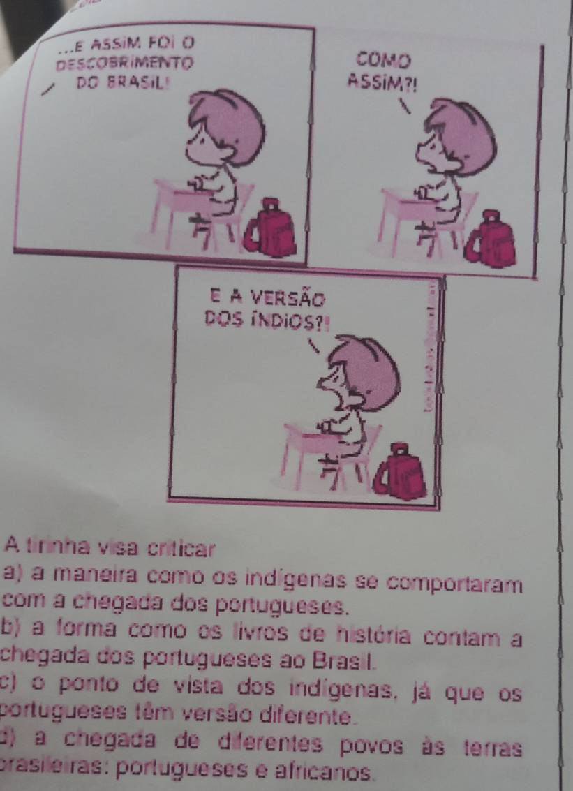 Le assim fói o
DESCOBRIMENTO
COMO
DO BRASIL! ASSiM?!
A tirinha visa criticar
a) a maneira como os indígenas se comportaram
com a chegada dos portugueses.
b) a forma como os lívros de história contam a
chegada dos portugueses ao Brasil.
c) o ponto de vista dos indígenas, já que os
portugueses têm versão diferente.
d) a chegada de diferentes povos às terras
prasileiras: portugueses é africanos.