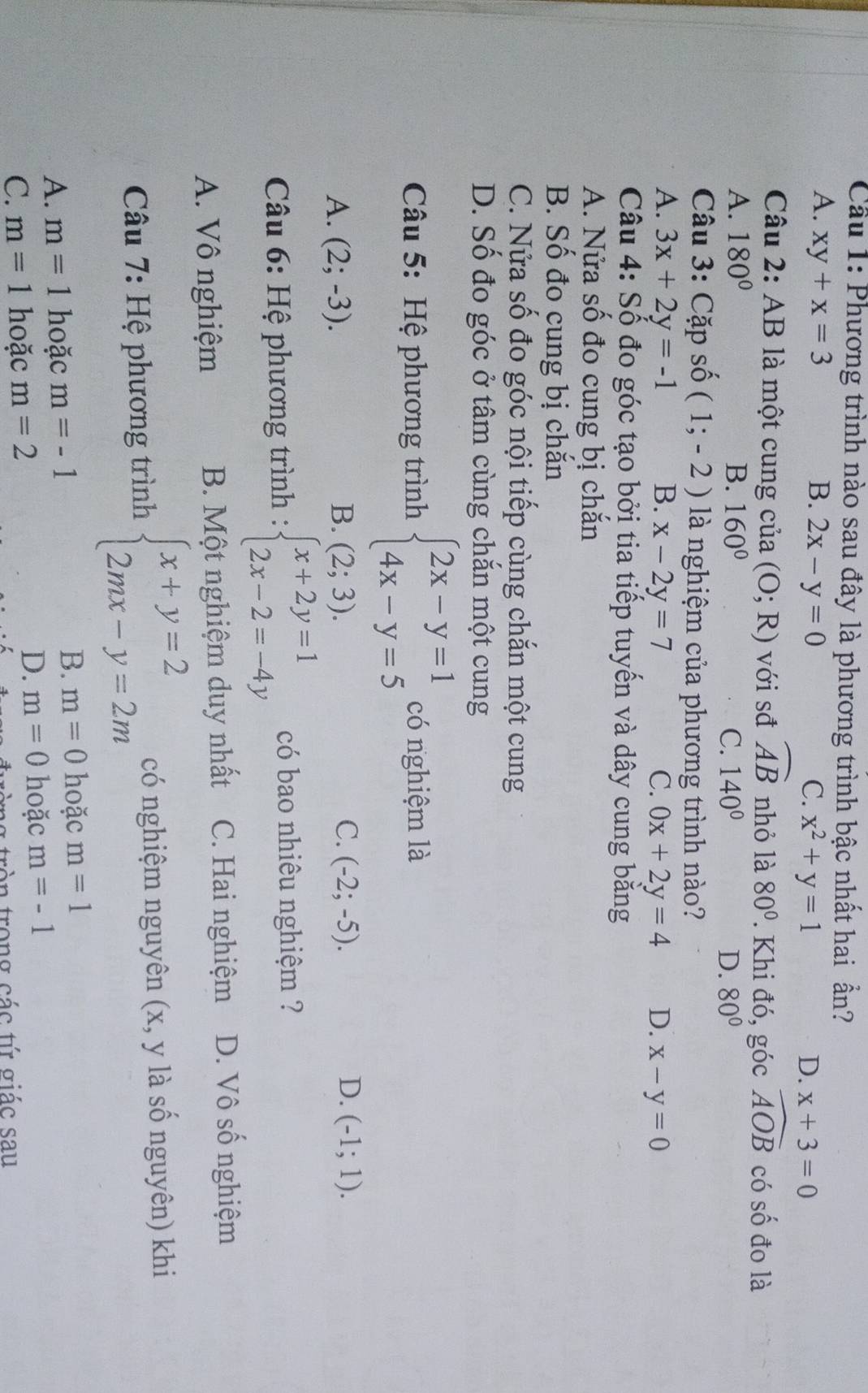 Cầu 1: Phương trình nào sau đây là phương trình bậc nhất hai ần?
A. xy+x=3 B. 2x-y=0 C. x^2+y=1
D. x+3=0
Câu 2: AB là một cung của (O;R) với sđ widehat AB nhỏ là 80°. Khi đó, góc widehat AOB có số đo là
A. 180° B. 160° C. 140° D. 80°
Câu 3: Cặp số (1;-2) là nghiệm của phương trình nào?
A. 3x+2y=-1 B. x-2y=7 C. 0x+2y=4 D. x-y=0
Câu 4: Số đo góc tạo bởi tia tiếp tuyến và dây cung bằng
A. Nửa số đo cung bị chắn
B. Số đo cung bị chắn
C. Nửa số đo góc nội tiếp cùng chắn một cung
D. Số đo góc ở tâm cùng chắn một cung
Câu 5: Hệ phương trình beginarrayl 2x-y=1 4x-y=5endarray. có nghiệm là
A. (2;-3). B. (2;3). C. (-2;-5). D. (-1;1).
Câu 6: Hệ phương trình : beginarrayl x+2y=1 2x-2=-4yendarray. có bao nhiêu nghiệm ?
A. Vô nghiệm B. Một nghiệm duy nhất C. Hai nghiệm D. Vô số nghiệm
Câu 7: Hệ phương trình beginarrayl x+y=2 2mx-y=2mendarray. có nghiệm nguyên (x, y là số nguyên) khi
A. m=1 hoặc m=-1 B. m=0 hoặc m=1
C. m=1 hoặc m=2
D. m=0 hoặc m=-1
ròn trong các tứ giác sau