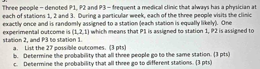 Three people - denoted P1, P2 and P3 - frequent a medical clinic that always has a physician at 
each of stations 1, 2 and 3. During a particular week, each of the three people visits the clinic 
exactly once and is randomly assigned to a station (each station is equally likely). One 
experimental outcome is (1,2,1) which means that P1 is assigned to station 1, P2 is assigned to 
station 2, and P3 to station 1. 
a. List the 27 possible outcomes. (3 pts) 
b. Determine the probability that all three people go to the same station. (3 pts) 
c. Determine the probability that all three go to different stations. (3 pts)