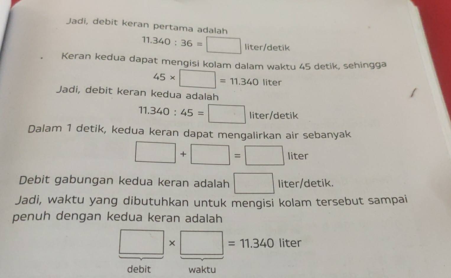 Jadi, debit keran pertama adalah
11.340:36=□ liter/detik
Keran kedua dapat mengisi kolam dalam waktu 45 detik, sehingga
45* □ =11.340liter
Jadi, debit keran kedua adalah
11.340:45=□ liter/detik
Dalam 1 detik, kedua keran dapat mengalirkan air sebanyak
□ +□ =□ liter
Debit gabungan kedua keran adalah □ liter/de etik. 
Jadi, waktu yang dibutuhkan untuk mengisi kolam tersebut sampai 
penuh dengan kedua keran adalah
□ * □ =11.340 liter
debit waktu