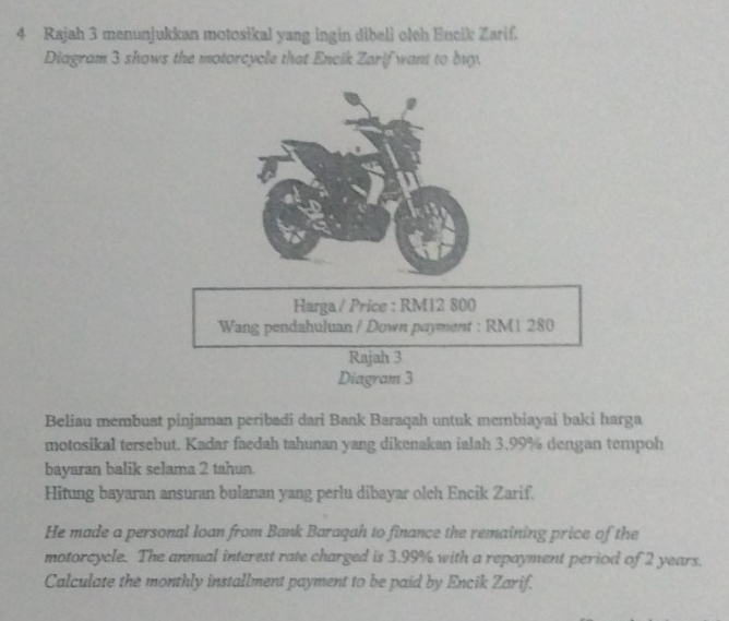 Rajah 3 menunjukkan motosikal yang ingin dibell otth Encik Zarif. 
Diagram 3 shows the motorcycle that Encik Zarif want to buy. 
Harga / Price : RM12 800
Wang pendahuluan / Down payment : RM1 280
Rajah 3 
Diagram 3 
Beliau membuat pinjaman peribadi dari Bank Baraqah untuk membiayai baki harga 
motosikal tersebut. Kadar faedah tahunan yang dikenakan ialah 3,99% dengan tempoh 
bayaran balik selama 2 tahun. 
Hitung bayaran ansuran bulanan yang perlu dibayar oleh Encik Zarif. 
He made a personal loan from Bank Baraqah to finance the remaining price of the 
motorcycle. The annual interest rate charged is 3.99% with a repayment period of 2 years. 
Calculate the monthly installment payment to be paid by Encik Zarif.