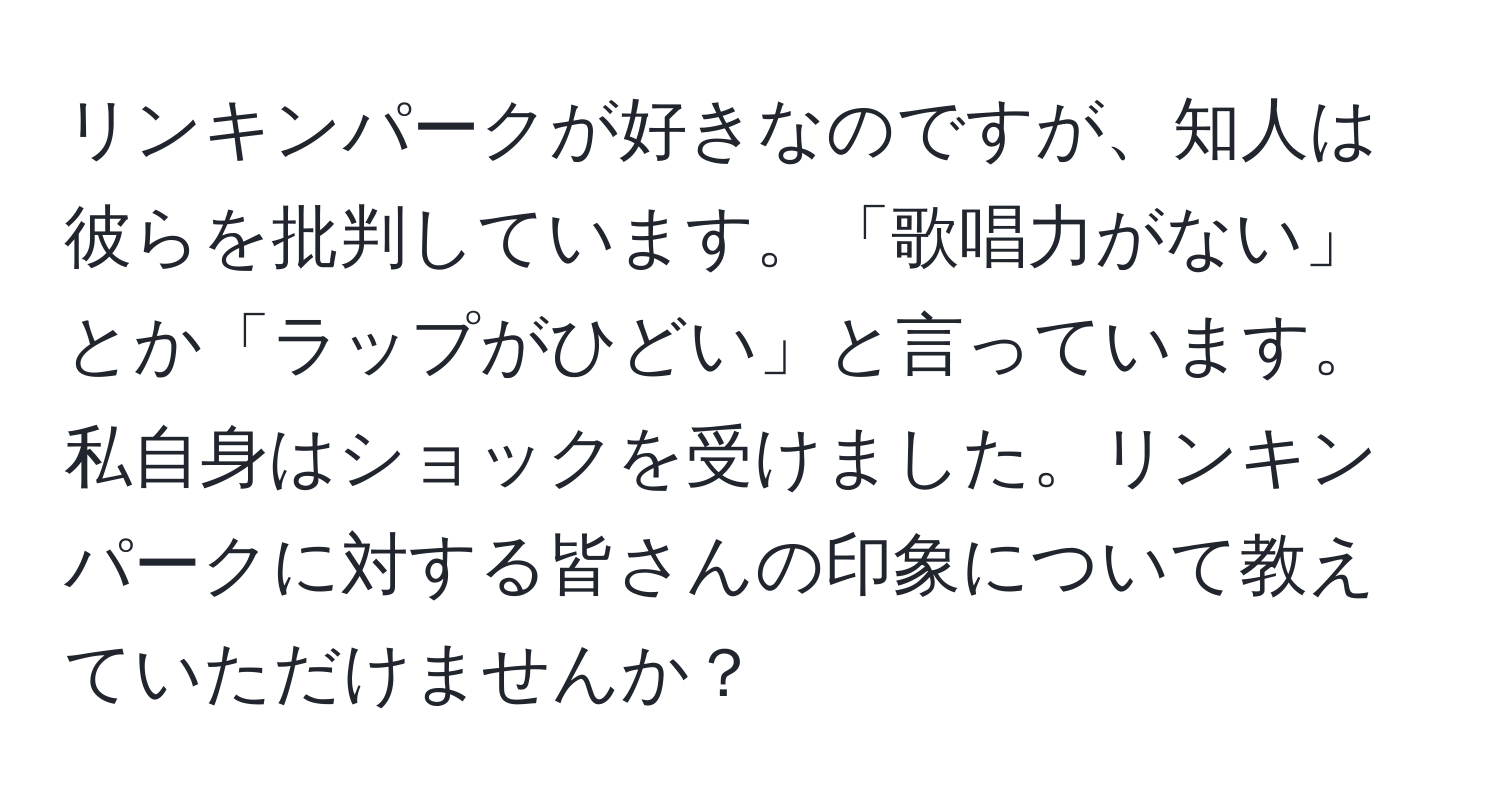 リンキンパークが好きなのですが、知人は彼らを批判しています。「歌唱力がない」とか「ラップがひどい」と言っています。私自身はショックを受けました。リンキンパークに対する皆さんの印象について教えていただけませんか？