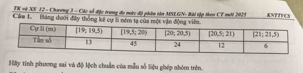 TK và XS 12 - Chương 3 - Các số đặc trưng đo mức độ phân tán MSLGN- Bài tập theo CT mới 2025 KNTTVCS
Câu 1. Bảng dưới đây thống kê cự li ném tạ của một
Hãy tính phương sai và độ lệch chuẩn của mẫu số liệu ghép nhóm trên.