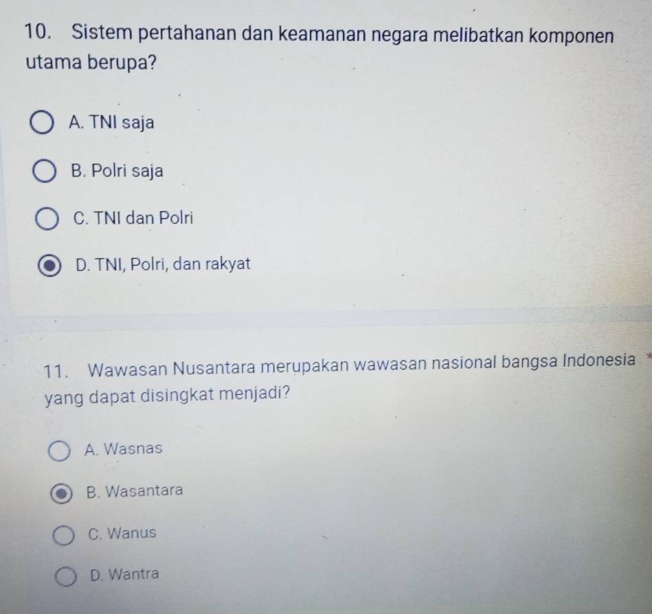 Sistem pertahanan dan keamanan negara melibatkan komponen
utama berupa?
A. TNI saja
B. Polri saja
C. TNI dan Polri
D. TNI, Polri, dan rakyat
11. Wawasan Nusantara merupakan wawasan nasional bangsa Indonesia
yang dapat disingkat menjadi?
A. Wasnas
B. Wasantara
C. Wanus
D. Wantra