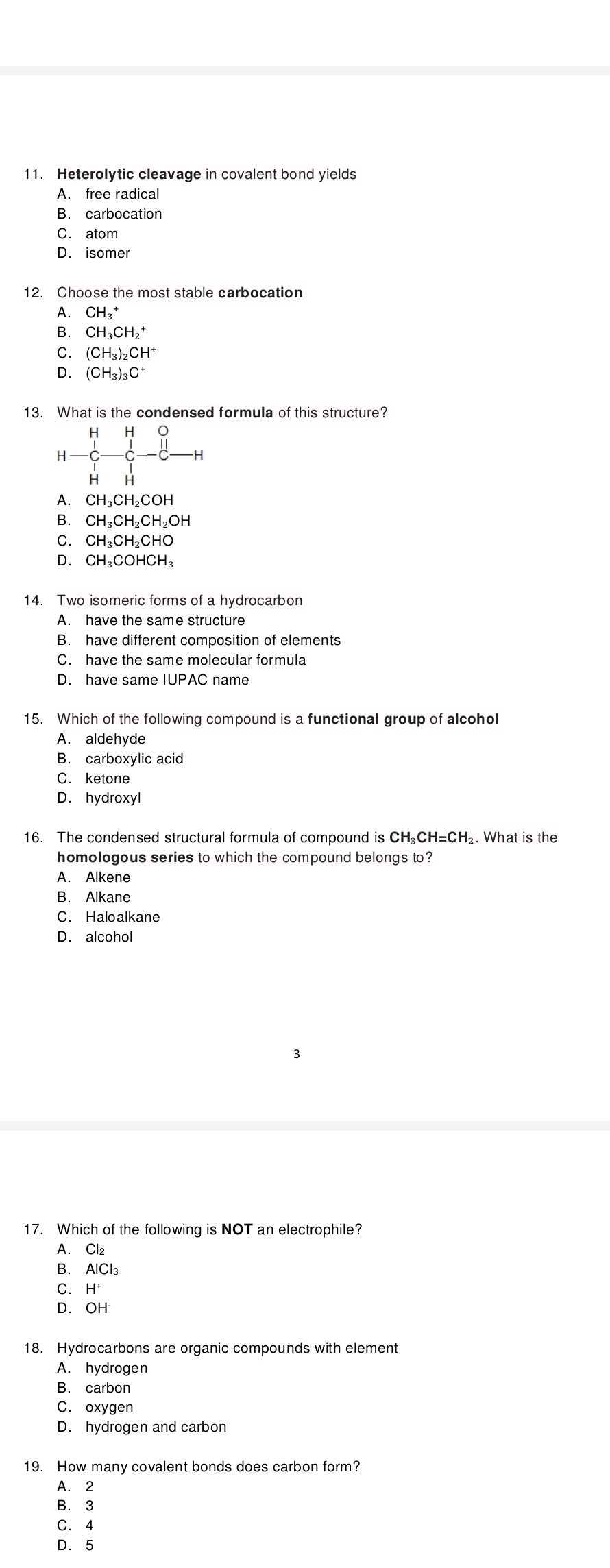 Heterolytic cleavage in covalent bond yields
A. free radical
B. carbocation
C. atom
D. isomer
12. Choose the most stable carbocation
A. CH_3^(+
B. CH_3)CH_2^(+
C. (CH_3))_2CH^+
D. (CH_3)_3C^+
13. What is the condensed formula of this structure?
0
H
-H
H H
A. CI H₃CH₂COH
B. CI H₃CH₂C CH_2OH
C. CH_3CH_2CH
D. CH_3CC HCH
14. Two isomeric forms of a hydrocarbon
A. have the same structure
B. have different composition of elements
C. have the same molecular formula
D. have same IUPAC name
15. Which of the following compound is a functional group of alcohol
A. aldehyde
B. carboxylic acid
C. ketone
D. hydroxyl
16. The condensed structural formula of compound is CH₂CH=CH₂. What is the
homologous series to which the compound belongs to?
A. Alkene
B. Alkane
C. Haloalkane
D. alcohol
17. Which of the following is NOT an electrophile?
A. Cl₂
B. AICI_3
C. H^+
D. OH^-
18. Hydrocarbons are organic compounds with element
A. hydrogen
B. carbon
C. oxygen
D. hydrogen and carbon
19. How many covalent bonds does carbon form?
A. 2
B. 3
C. 4
D. 5