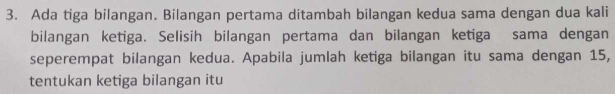 Ada tiga bilangan. Bilangan pertama ditambah bilangan kedua sama dengan dua kali 
bilangan ketiga. Selisih bilangan pertama dan bilangan ketiga sama dengan 
seperempat bilangan kedua. Apabila jumlah ketiga bilangan itu sama dengan 15, 
tentukan ketiga bilangan itu