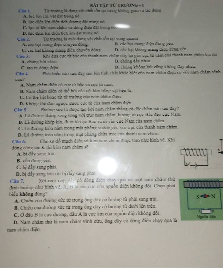 bài Tập Từ tRườNG - 1
Câu 1.   Tử trường là dạng vật chất tồn tại trong không gian và tác dụng
A. lực lên các vật đặt trong nó
B. lực điện lên điện tích dương đặt trong nó.
C. lực tử lên nam châm và dòng điện đặt trong no.
D. lực điện lên điện tích âm đặt trong nó.
Câu 2. Từ trường là một dạng vật chất tổn tại xung quanh
A. các hạt mang điện chuyên động. B. các hạt mang điện đứng yên.
C. các hạt không mang điện chuyên động. D. các hạt không máng điện đứng yên.
Câu 3. Khi đựa cực từ bắc của thanh nam châm này lại gần cực từ nam của thanh nam châm kia thì
A. chủng hút nhau B. chúng đây nhau
C. tạo ra dòng điện. D. chúng không hút cũng không đây nhau.
Câu 4. Phát biểu nào sau đây nói lên tính chất khác biệt của nam châm điện so với nam châm vĩnh
cứu?
A. Nam châm điện có cực từ bắc và cực từ nam.
B. Nam châm điện có thể hút các vật làm bằng vật liệu từ.
C. Có thể bật hoặc tắt từ trường của nam châm điện.
D. Không thể đảo ngược được cực từ của nam châm điện.
Câu 5. Đường sức từ được tạo bởi nam châm thăng có đặc điểm nào sau đây?
A. Là đường thắng song song với trục nam châm, hướng từ cực Bắc đến cực Nam.
B. Là đường khép kin, đi ra từ cực Bảc và đi vào cực Nam của nam chăm.
C. Là đường tròn nằm trong mặt phẳng vuông gốc với trục của thanh nam châm.
D. Là đường tròn nằm trong mặt phăng chứa trục của thanh nam châm.
Câu 6. Cho sơ đồ mạch điện và kim nam châm được treo như hình vẽ. Khi
động cộng tắc K thì kim nam châm sẽ
N
A. bị đây sang trải.
B. vẫn đứng yên.
C. bị đầy sang phải.
D. bị đầy sang trái rồi bị đầy sang phải.
Câu 7.  Xết một ổng đây có dòng điện chạy qua và một nam châm thứ
định hướng như hình vẽ. A, B là các cực của nguồn điện không đổi. Chọn phát
biểu không đúng?
A. Chiều của đường sức từ trong ống dây có hướng từ phải sang trải.
S N
B. Chiều của đường sức từ trong ổng dây có hướng từ đưới lên trên.
C. Ở đầu B là cực dương, đầu A là cực âm của nguồn điện không đổi.
B
D. Nam châm thứ là nam châm vĩnh cứu, ống dây có dòng điện chạy qua là Nguồn Siện
nam châm điện.