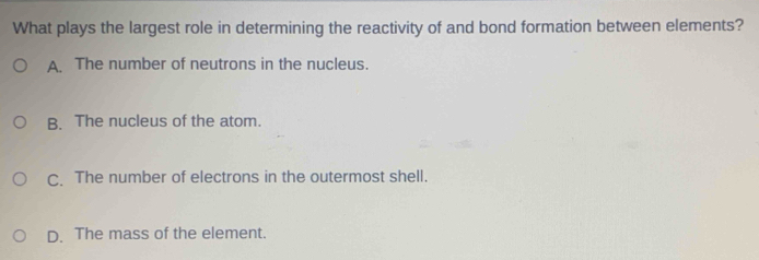 What plays the largest role in determining the reactivity of and bond formation between elements?
A The number of neutrons in the nucleus.
B. The nucleus of the atom.
C. The number of electrons in the outermost shell.
D. The mass of the element.