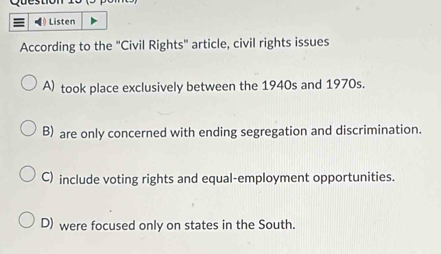 Questiol
Listen
According to the "Civil Rights" article, civil rights issues
A) took place exclusively between the 1940s and 1970s.
B) are only concerned with ending segregation and discrimination.
C) include voting rights and equal-employment opportunities.
D) were focused only on states in the South.