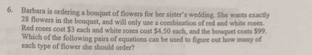 Barbara is ordering a bouquet of flowers for her sister’s wedding. She wants exactly
28 flowers in the bouquet, and will only use a combination of red and white roses. 
Red roses cost $3 each and white roses cost $4.50 each, and the bouquet costs $99. 
Which of the following pairs of equations can be used to figure out how many of 
each type of flower she should order?