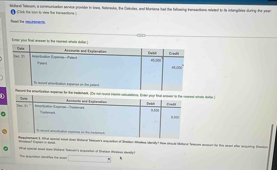 Midland Telecom, a communication service provider in Iowa, Nebraska, the Dakotas, and Montana had the following transactions related to its intangibles during the year : 
(Click the icon to view the transactions.) 
Read the requirements. 
Enter your final answer to the nearest whole dollar.) 
trademark. (Do not round whole dollar.) 
Wireless? Explain in detail. 
Midland Telecom's acquisition of Sheldon Wireless identify? How should Midland Telecom account for this asset after acquiring Sheldon 
What special asset does Midland Telecom's acquisition of Sheldon Wireless identify? 
The acquisition identifies the asset