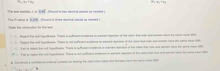 H_1:mu _1
H_1:mu _1
The test statistic, t, is 0.99^7. (Round to two decimal places as needed.)
The P -value is 0.326. (Round to three decimal places as needed )
State the conclusion for the test.
A Reject the null hypothesis. There is sufficient evidence to warrant rejection of the claim that men and women have the same mean BM.
Reject the null hypothesis. There is not sufficient evidence to warrant rejection of the claim that men and women have the same mean BMI.
C. Fall to reject the null hypothesis. There is sufficient evidence to warrant rejection of the claim that men and women have the same mean BMI
0. Fail to reject the null hypothesis. There is not sufficient evidence to warrant rejection of the claim that men and women have the same mean BMI.
b. Construct a confidence interval suitable for testing the claim that males and females have the same mean BMI
□