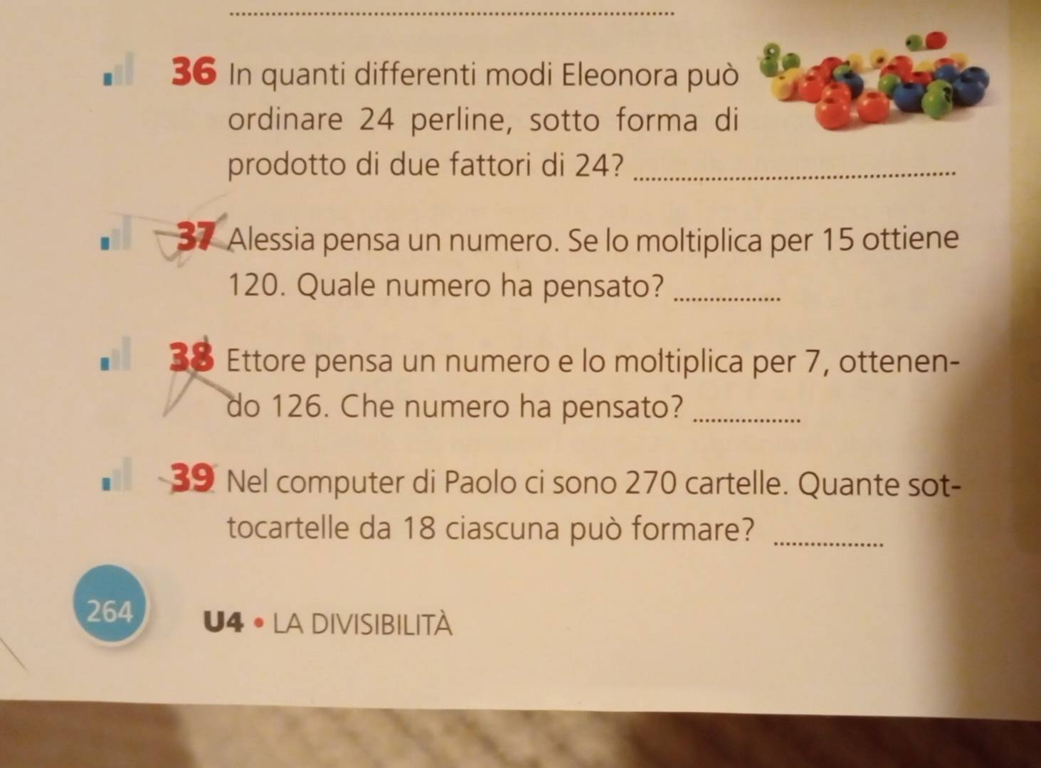 In quanti differenti modi Eleonora può 
ordinare 24 perline, sotto forma di 
prodotto di due fattori di 24?_ 
37 Alessia pensa un numero. Se lo moltiplica per 15 ottiene
120. Quale numero ha pensato?_ 
38 Ettore pensa un numero e lo moltiplica per 7, ottenen- 
do 126. Che numero ha pensato?_ 
39 Nel computer di Paolo ci sono 270 cartelle. Quante sot- 
tocartelle da 18 ciascuna può formare?_ 
264 U4 • La DIVISIBILITà