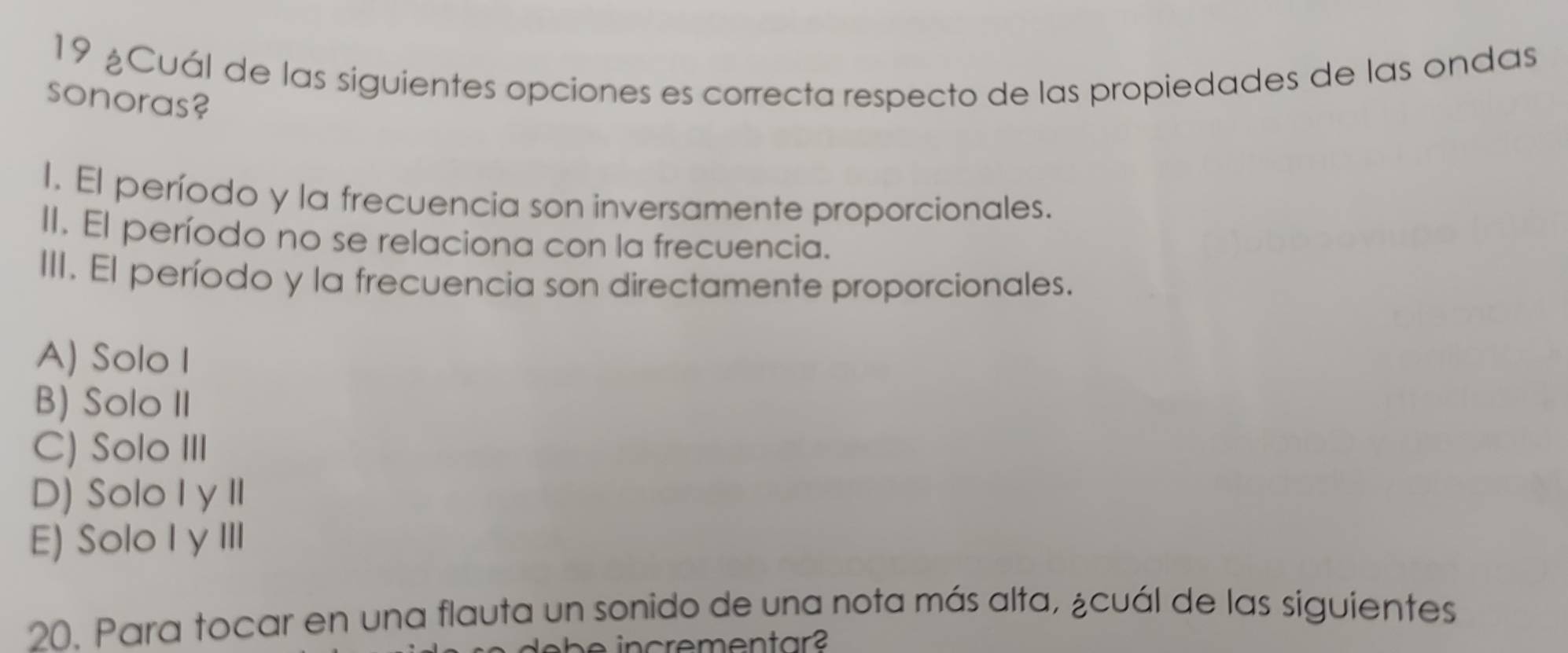 19 ¿Cuál de las siguientes opciones es correcta respecto de las propiedades de las ondas
sonoras?
I. El período y la frecuencia son inversamente proporcionales.
II. El período no se relaciona con la frecuencia.
III. El período y la frecuencia son directamente proporcionales.
A) Solo I
B) Solo II
C) Solo III
D) Solo I y II
E) Solo I y III
20. Para tocar en una flauta un sonido de una nota más alta, ¿cuál de las siguientes