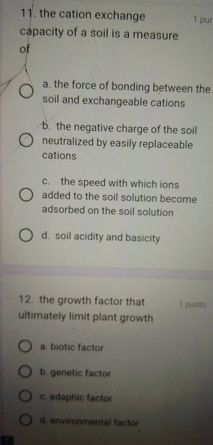 the cation exchange
1 pur
capacity of a soil is a measure
of
a. the force of bonding between the
soil and exchangeable cations
b. the negative charge of the soil
neutralized by easily replaceable
cations
c. the speed with which ions
added to the soil solution become
adsorbed on the soil solution
d. soil acidity and basicity
12. the growth factor that 1 punto
ultimately limit plant growth
a. biotic factor
b. genetic factor
c. edaphic factor
d. environmental factor