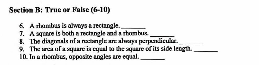 True or False (6-10) 
6. A rhombus is always a rectangle._ 
7. A square is both a rectangle and a rhombus._ 
8. The diagonals of a rectangle are always perpendicular._ 
9. The area of a square is equal to the square of its side length._ 
10. In a rhombus, opposite angles are equal._