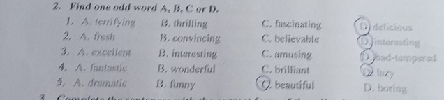 Find one odd word A, B, C or D.
1. A. terrifying B. thrilling C. fascinating Didelicious
2. A. fresh B. convincing C. believable D interesting
3. A. excellent B. interesting C. amusing D bad-tempered
4. A. fantastic B. wonderful C. brilliant Dlazy
5. A. dramatic B. funny O beautiful D. boring