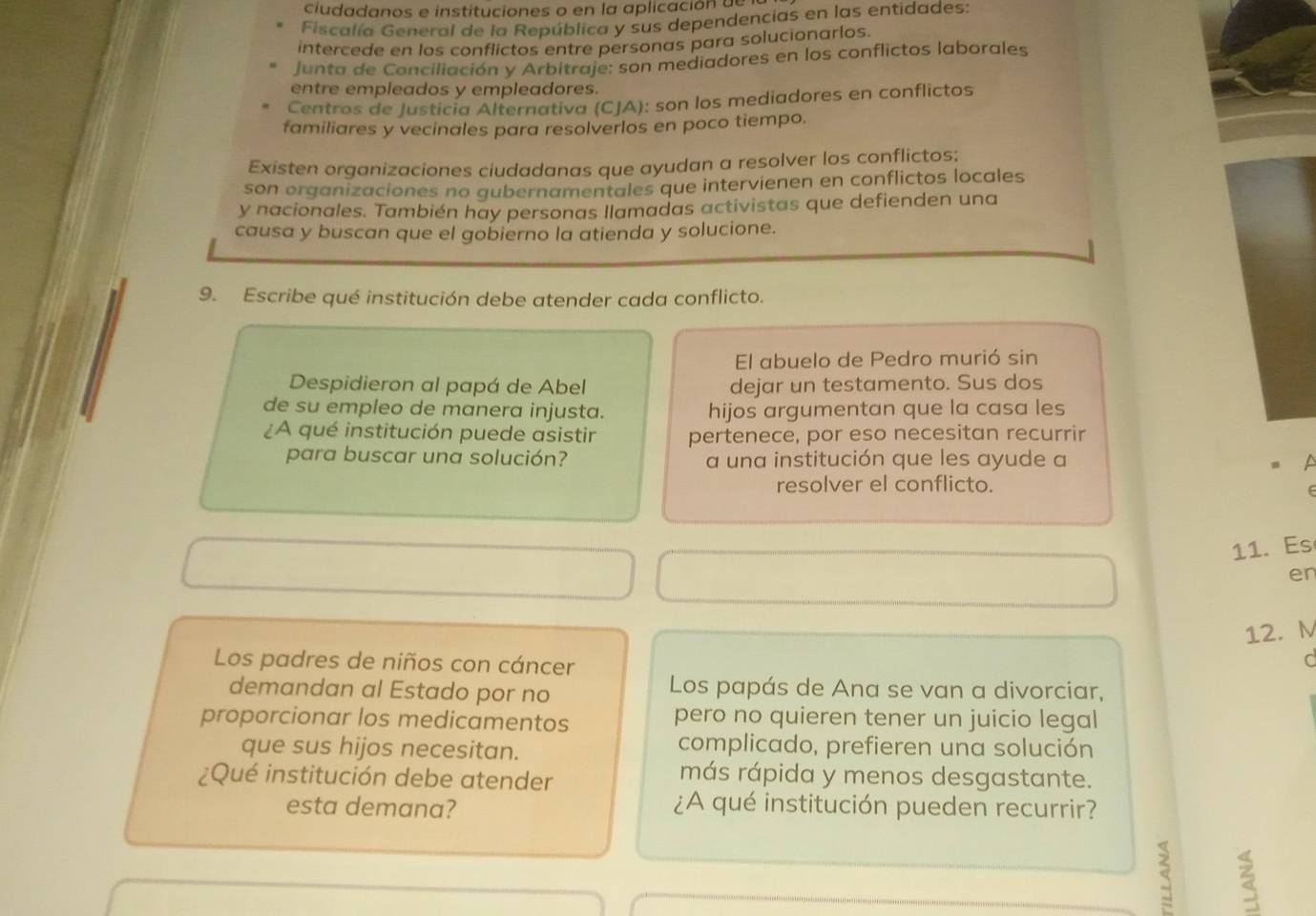 ciudadanos e instituciones o en la aplicación de 
Fiscalía General de la República y sus dependencias en las entidades 
intercede en los conflictos entre personas para solucionarlos. 
Junta de Conciliación y Arbitraje: son mediadores en los conflictos laborales 
entre empleados y empleadores. 
Centros de Justicia Alternativa (CJA): son los mediadores en conflictos 
familiares y vecinales para resolverlos en poco tiempo. 
Existen organizaciones ciudadanas que ayudan a resolver los conflictos; 
son organizaciones no gubernamentales que intervienen en conflictos locales 
y nacionales. También hay personas llamadas activistas que defienden una 
causa y buscan que el gobierno la atienda y solucione. 
9. Escribe qué institución debe atender cada conflicto. 
El abuelo de Pedro murió sin 
Despidieron al papá de Abel dejar un testamento. Sus dos 
de su empleo de manera injusta. hijos argumentan que la casa les 
¿A qué institución puede asistir pertenece, por eso necesitan recurrir 
para buscar una solución? a una institución que les ayude a 
resolver el conflicto. 
11. Es 
er 
12. M 
Los padres de niños con cáncer 
C 
demandan al Estado por no Los papás de Ana se van a divorciar, 
proporcionar los medicamentos pero no quieren tener un juicio legal 
que sus hijos necesitan. 
complicado, prefieren una solución 
¿Qué institución debe atender 
más rápida y menos desgastante. 
esta demana? ¿A qué institución pueden recurrir? 
<