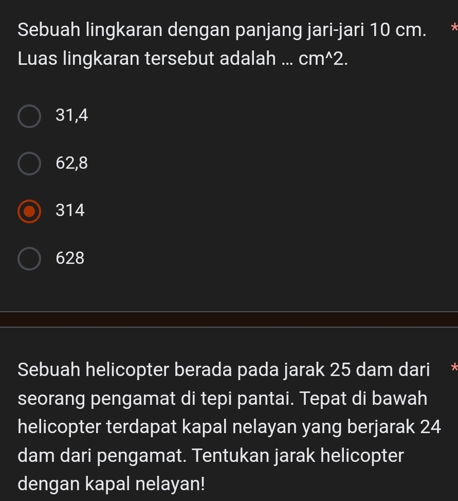 Sebuah lingkaran dengan panjang jari-jari 10 cm. *
Luas lingkaran tersebut adalah ... cm ^2.
31, 4
62, 8
314
628
Sebuah helicopter berada pada jarak 25 dam dari x
seorang pengamat di tepi pantai. Tepat di bawah
helicopter terdapat kapal nelayan yang berjarak 24
dam dari pengamat. Tentukan jarak helicopter
dengan kapal nelayan!