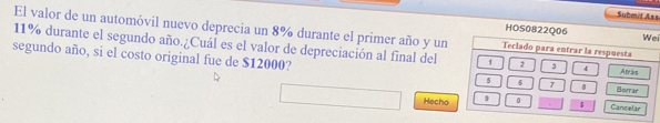 Submit Ass 
HOS0822Q06 Wei 
El valor de un automóvil nuevo deprecia un 8% durante el primer año y un Teclado para entrar la respuesta
11% durante el segundo año.¿Cuál es el valor de depreciación al final del 1 2 3 4 Atrás 
segundo año, si el costo original fue de $12000? 5 6 7 8 Borrar 
Hecho 9 0 $ Cancelar