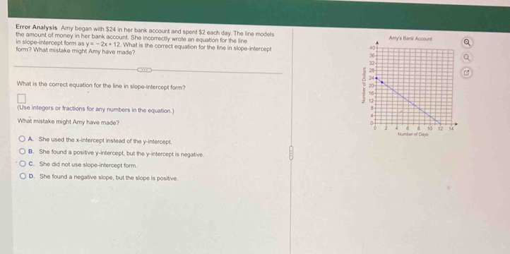 Error Analysis Amy began with $24 in her bank account and spent $2 each day. The line models
the amount of money in her bank account. She incorrectly wrote an equation for the line 
in slope-intercept form as y=-2x+12. What is the correct equation for the line in slope-intercept
form? What mistake might Amy have made?
What is the correct equation for the line in slope-intercept form? 
(Use integers or fractions for any numbers in the equation.) 
What mistake might Amy have made?
A. She used the x-intercept instead of the y-intercept.
B. She found a positive y-intercept, but the y-intercept is negative.
C. She did not use slope-intercept form.
D. She found a negative slope, but the slope is positive