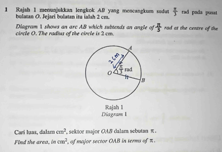 Rajah 1 menunjukkan lengkok AB yang mencangkum sudut  π /3  rad pada pusat
bulatan O. Jejari bulatan itu ialah 2 cm.
Diagram 1 shows an arc AB which subtends an angle of  π /3  rad at the centre of the
circle O. The radius of the circle is 2 cm.
Rajah 1
Diagram 1
Cari luas, dalam cm^2 , sektor major OAB dalam sebutan π .
Find the area, in cm^2 , of major sector OAB in terms of π.