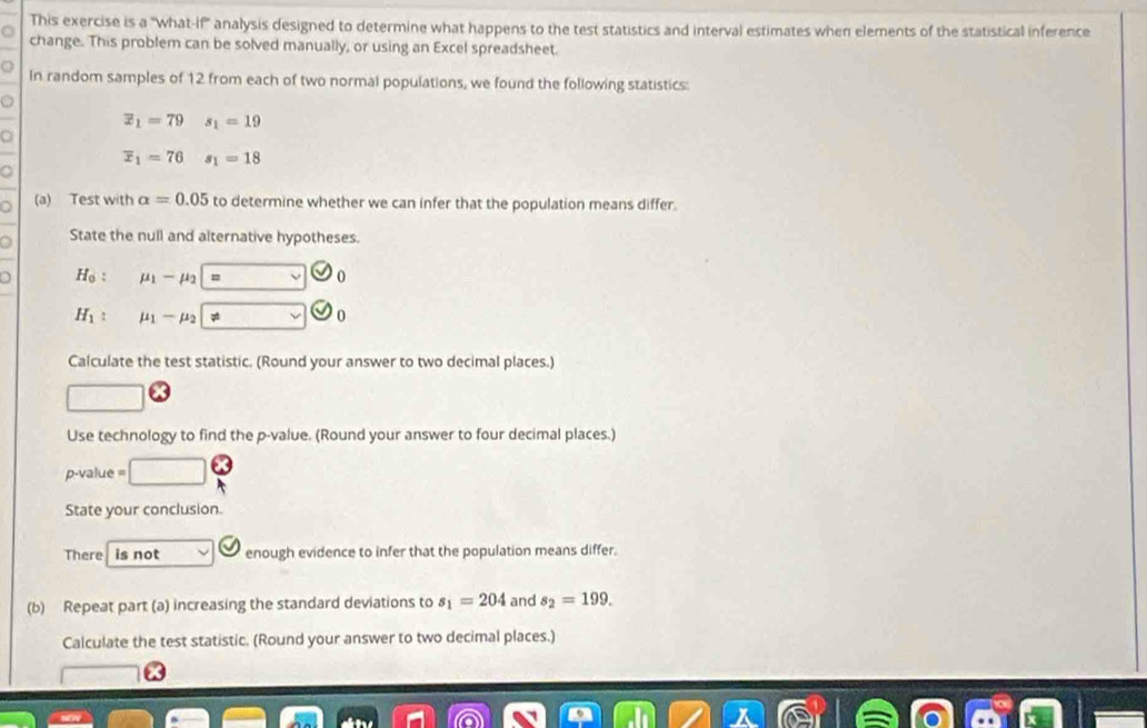 This exercise is a "what-if'' analysis designed to determine what happens to the test statistics and interval estimates when elements of the statistical inference 
change. This problem can be solved manually, or using an Excel spreadsheet. 
In random samples of 12 from each of two normal populations, we found the following statistics:
overline x_1=79 s_1=19
overline x_1=76s_1=18
(a) Test with alpha =0.05 to determine whether we can infer that the population means differ. 
a State the null and alternative hypotheses.
H_0 : mu _1-mu _2=
H_1 : mu _1-mu _2 != v
Calculate the test statistic. (Round your answer to two decimal places.) 
Use technology to find the p -value. (Round your answer to four decimal places.)
p-value =
State your conclusion. 
There is not enough evidence to infer that the population means differ. 
(b) Repeat part (a) increasing the standard deviations to s_1=204 and s_2=199. 
Calculate the test statistic. (Round your answer to two decimal places.)