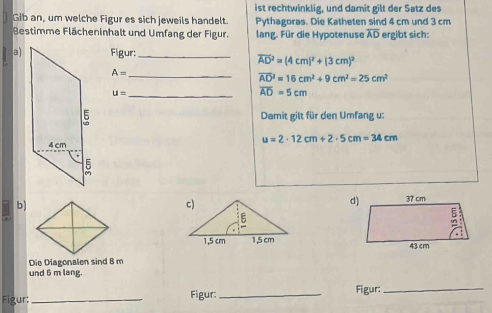 ist rechtwinklig, und damit gilt der Satz des 
Gib an, um welche Figur es sich jeweils handelt. Pythagoras. Die Katheten sind 4 cm und 3 cm
Bestimme Flächeninhalt und Umfang der Figur. lang. Für die Hypotenuse overline AD ergibt sich: 
a)Figur:_
overline (AD)^2=(4cm)^2+(3cm)^2
A= _
overline (AD)^2=16cm^2+9cm^2=25cm^2
u= _
overline AD=5cm
Damit gilt für den Umfang u:
uapprox 2· 12cm+2· 5cm=34cm
b) 
Die Diagonalen sind 8 m
und 6 m lang. 
Figur:_ 
Figur: _Figur:_