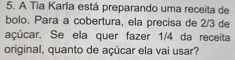 A Tia Karla está preparando uma receita de 
bolo. Para a cobertura, ela precisa de 2/3 de 
açúcar. Se ela quer fazer 1/4 da receita 
original, quanto de açúcar ela vai usar?