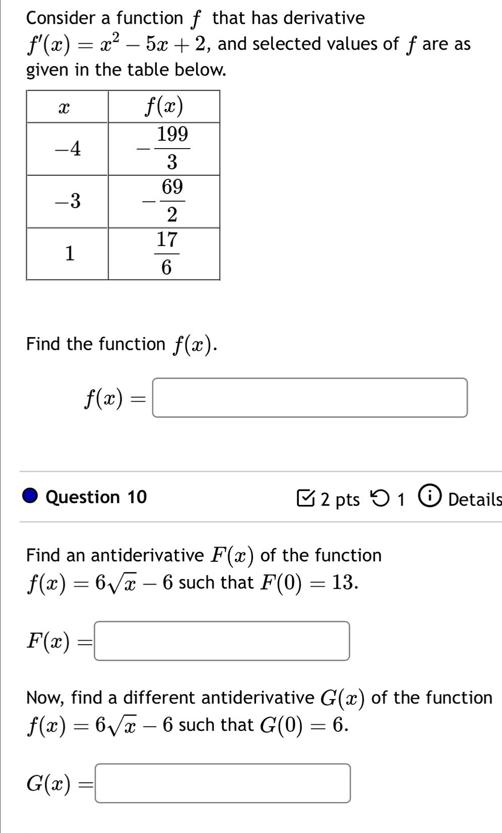 Consider a function f that has derivative
f'(x)=x^2-5x+2 , and selected values of f are as
given in the table below.
Find the function f(x).
f(x)=□
Question 10  2 pts  1 (i Details
Find an antiderivative F(x) of the function
f(x)=6sqrt(x)-6 such that F(0)=13.
F(x)=□
Now, find a different antiderivative G(x) of the function
f(x)=6sqrt(x)-6 such that G(0)=6.
G(x)=□