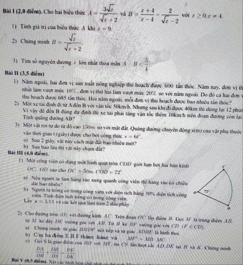 (2,0 điểm). Cho hai biêu thức A= 3sqrt(x)/sqrt(x)+2  vá B= (x+4)/x-4 - 2/sqrt(x)-2  với x≥ 0,x!= 4.
1) Tinh giá trị của biểu thức A khi x=9.
2) Chứng minh B= sqrt(x)/sqrt(x)+2 .
3) Tim số nguyên đương r lớn nhất thoa mãn A-B
Bài II (3,5 điểm)
1) Năm ngoài, hai đơn vị san xuất nông nghiệp thu hoạch được 600 tần thốc. Năm nay, đơn vị th
nhất làm vượt mức 10% , đơn vị thứ hai làm vượt mức 20% so với năm ngoài. Do đó cá hai đơn ý
thu hoạch được 685 tần thỏc. Hội năm ngoài, mỗi đơn vị thu hoạch được bao nhiêu tấn thỏc?
2) Một xe tài định đi từ A đến B với vận tốc 50km/h. Nhưng sau khi đi được 40km thi dừng lại 12 phút
Vi vậy đề đến B đúng dự định thi xe tài phái tăng vận tốc thêm 10km/h trên đoan đường côn lại
Tinh quâng đường AB?
3) Một vật rơi tự do từ độ cao 150m so với mật đất. Quâng đường chuyển động s(m) của vật phụ thuộc
vào thời gian t (giảy) được cho bởi công thức s=6t^2.
a) Sau 2 giây, vật này cách mặt đất bao nhiêu mét?
b) Sau bao lâu thi vật này chạm đất?
Bài III (4,0 diểm),
Một công viên có đạng một hình quạt tròn COD giới hạn bởi hai bán kính
OC. OD sao cho OC=50m.COD=72°.
)  Nếu người ta làm hãng rào xung quanh công viên thi hàng rào có chiêu
dài bao nhiêu?
b Người ta trồng có trong công viên với điện tích băng 30% diện tích công 
viên. Tính điện tích trồng cơ trong công viên
Lây z=3.14 và các kết qua làm tròn 2 đầu phảy
2) Cho đượng tròn (O) với đưỡng kinh AC. Trên đoạn OC lấy điễm B. Gọi M là trung điểm AB,
từ M ke dây DE vuông góc với AB. Từ B ke BF vuông góc với CD(F∈ CD).
a) Chứng minh từ giác BMDF nội tiếp và từ giác ADBE là hình thoi.
b) C/m ba điểm E B F thăng hàng và MF^2=MB· MC.
c) Gọi S là giao điểm của BD với MF, tia CS lần hượt cất AD. DE tại H và K. Chứng minh
 DA/DH + DB/DS = DE/DK 
Bài V (0,5 điểm). Xét các hình hộp chữ nhật có