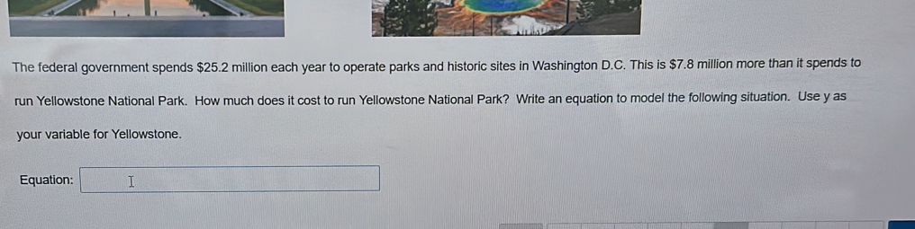 The federal government spends $25.2 million each year to operate parks and historic sites in Washington D.C. This is $7.8 million more than it spends to 
run Yellowstone National Park. How much does it cost to run Yellowstone National Park? Write an equation to model the following situation. Use y as 
your variable for Yellowstone. 
Equation: □