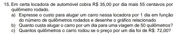 Em certa locadora de automóvel cobra R$ 35,00 por dia mais 55 centavos por 
quilômetro rodado. 
a) Expresse o custo para alugar um carro nessa locadora por 1 dia em função 
do número de quilômetros rodados e desenhe o gráfico relacionado 
b) Quanto custa alugar o carro por um dia para uma viagem de 50 quilômetros? 
c) Quantos quilômetros o carro rodou se o preço por um dia foi de R$: 72,00?